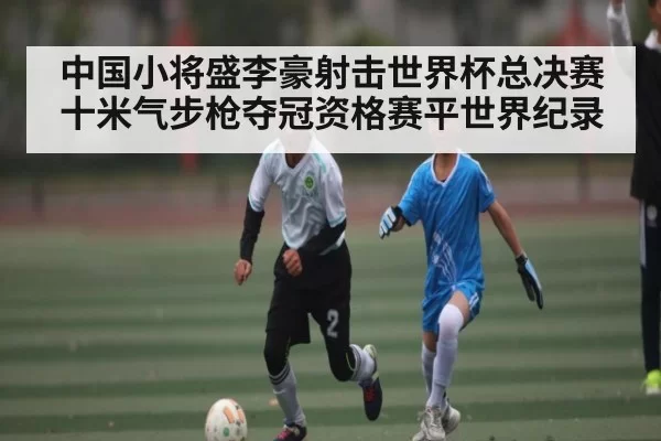 中国小将盛李豪射击世界杯总决赛十米气步枪夺冠资格赛平世界纪录